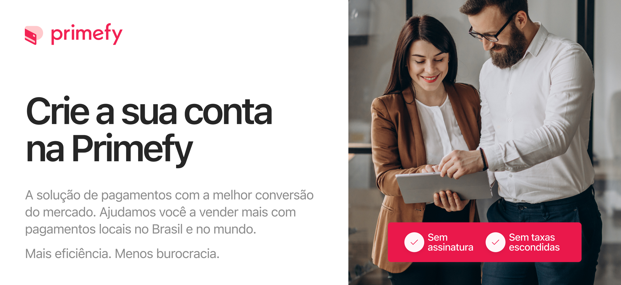 - Crie a sua conta Primefy
- A solução de pagamentos com a melhor conversão do mercado. Ajudamos você a vender mais com pagamentos locais no Brasil e no mundo.
- Sem assinatura - Sem taxas escondidas
- Menos burocracia. Mais eficiência.